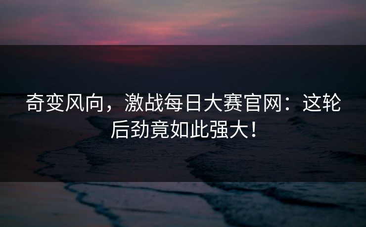 奇变风向，激战每日大赛官网：这轮后劲竟如此强大！