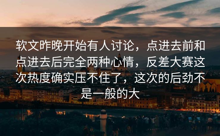 软文昨晚开始有人讨论，点进去前和点进去后完全两种心情，反差大赛这次热度确实压不住了，这次的后劲不是一般的大