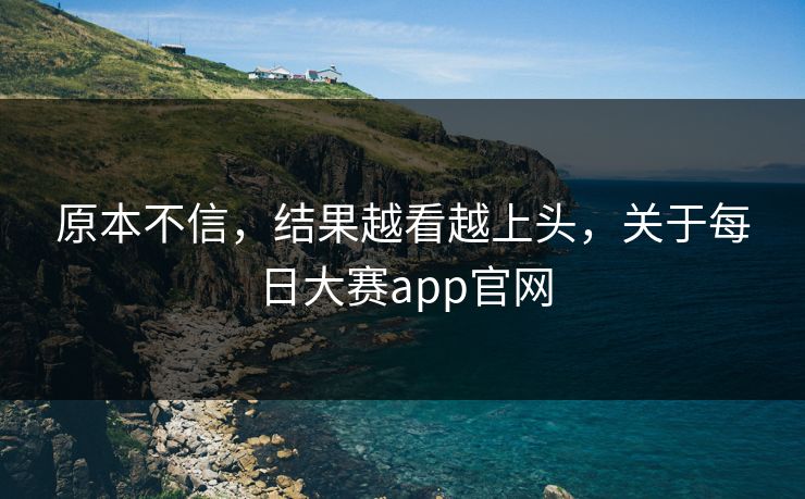 原本不信，结果越看越上头，关于每日大赛app官网