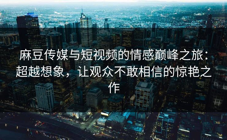麻豆传媒与短视频的情感巅峰之旅：超越想象，让观众不敢相信的惊艳之作