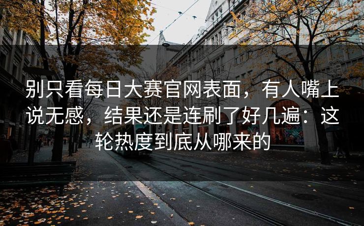 别只看每日大赛官网表面，有人嘴上说无感，结果还是连刷了好几遍：这轮热度到底从哪来的