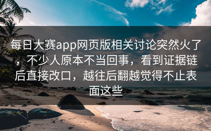 每日大赛app网页版相关讨论突然火了，不少人原本不当回事，看到证据链后直接改口，越往后翻越觉得不止表面这些
