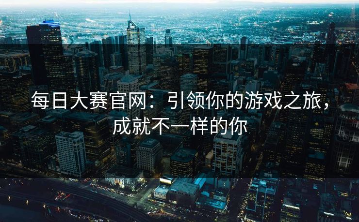 每日大赛官网：引领你的游戏之旅，成就不一样的你