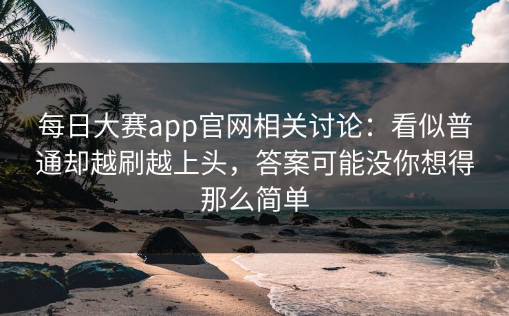 每日大赛app官网相关讨论：看似普通却越刷越上头，答案可能没你想得那么简单