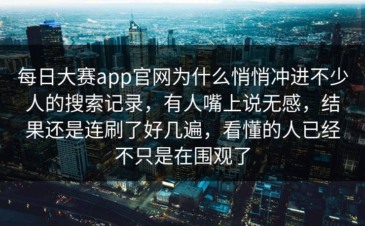 每日大赛app官网为什么悄悄冲进不少人的搜索记录，有人嘴上说无感，结果还是连刷了好几遍，看懂的人已经不只是在围观了