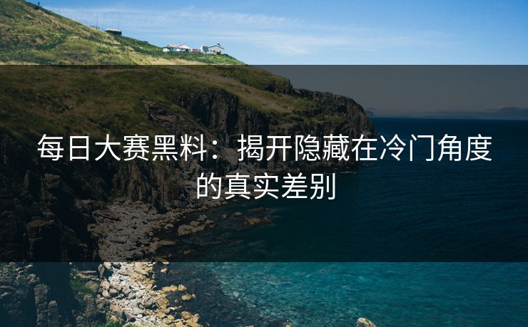 每日大赛黑料：揭开隐藏在冷门角度的真实差别