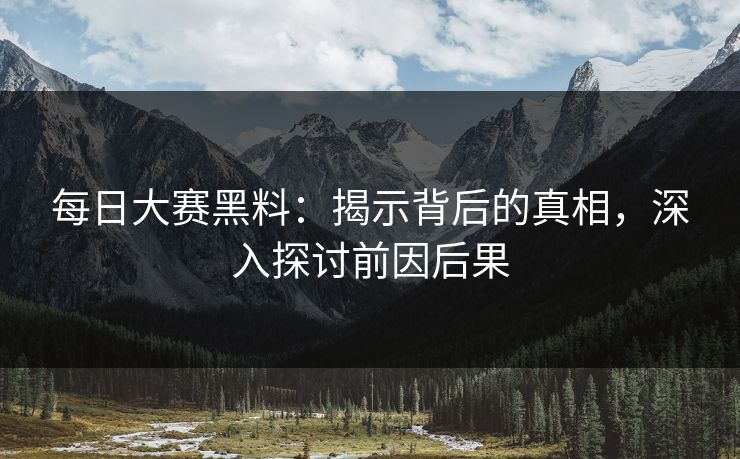 每日大赛黑料：揭示背后的真相，深入探讨前因后果
