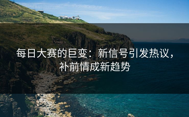 每日大赛的巨变：新信号引发热议，补前情成新趋势