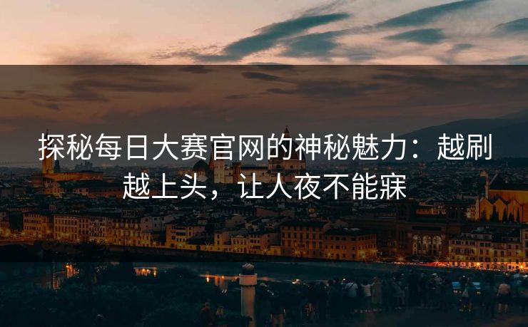 探秘每日大赛官网的神秘魅力：越刷越上头，让人夜不能寐