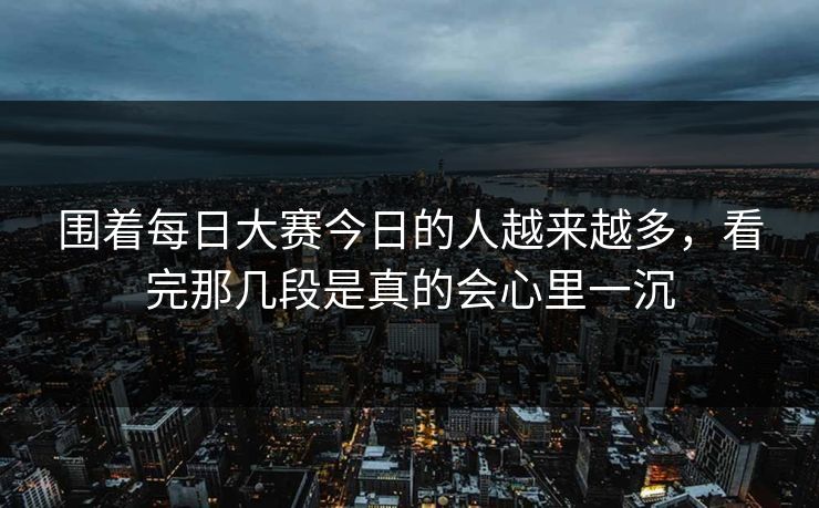 围着每日大赛今日的人越来越多，看完那几段是真的会心里一沉
