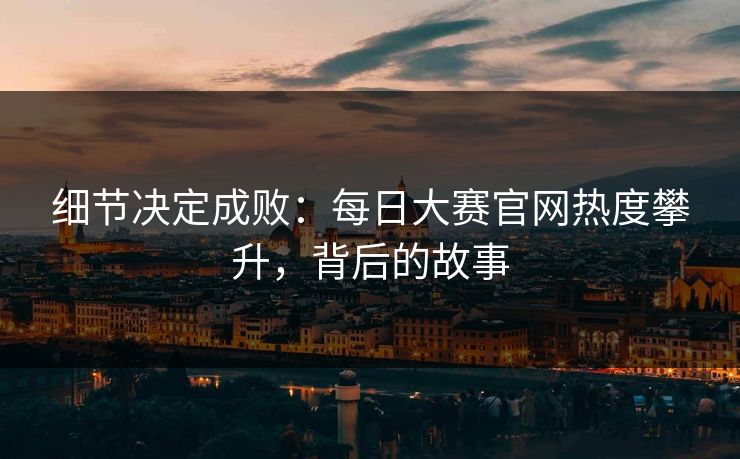 细节决定成败：每日大赛官网热度攀升，背后的故事
