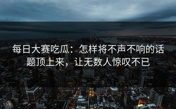 每日大赛吃瓜：怎样将不声不响的话题顶上来，让无数人惊叹不已