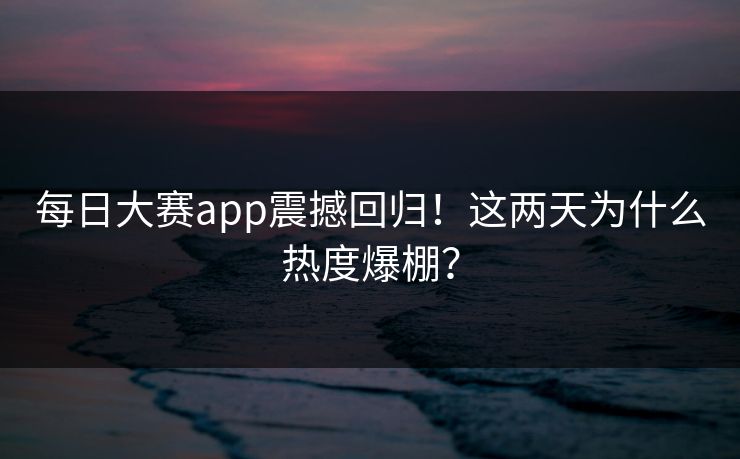每日大赛app震撼回归！这两天为什么热度爆棚？