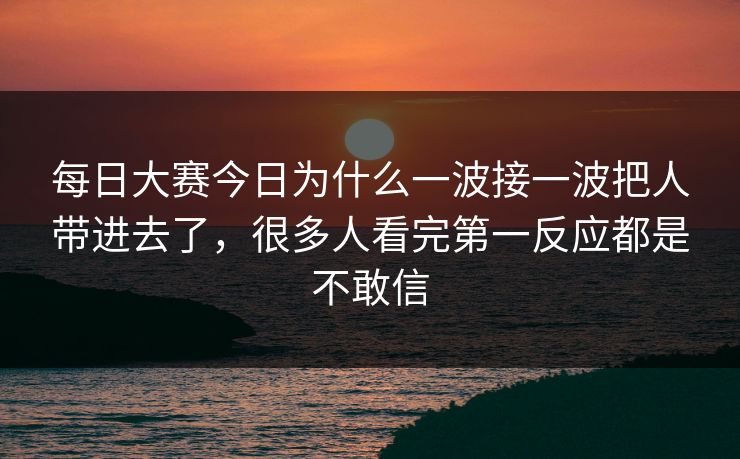 每日大赛今日为什么一波接一波把人带进去了，很多人看完第一反应都是不敢信