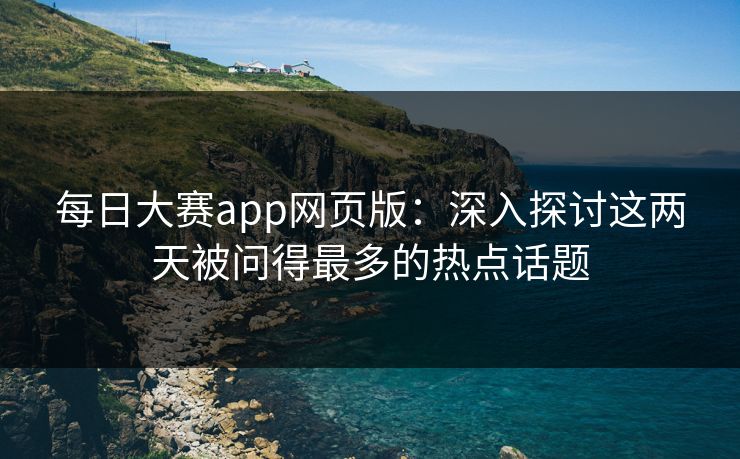 每日大赛app网页版：深入探讨这两天被问得最多的热点话题