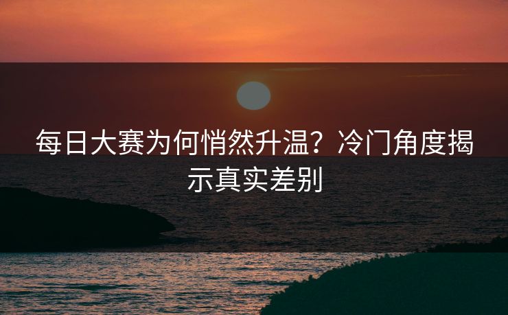 每日大赛为何悄然升温？冷门角度揭示真实差别
