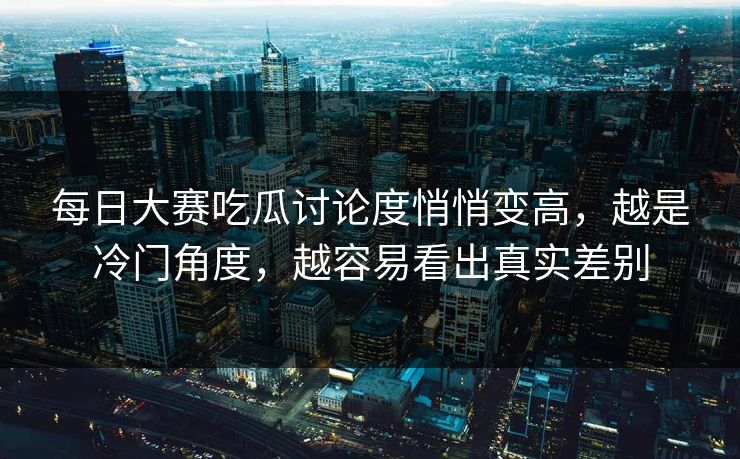 每日大赛吃瓜讨论度悄悄变高，越是冷门角度，越容易看出真实差别