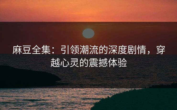 麻豆全集：引领潮流的深度剧情，穿越心灵的震撼体验