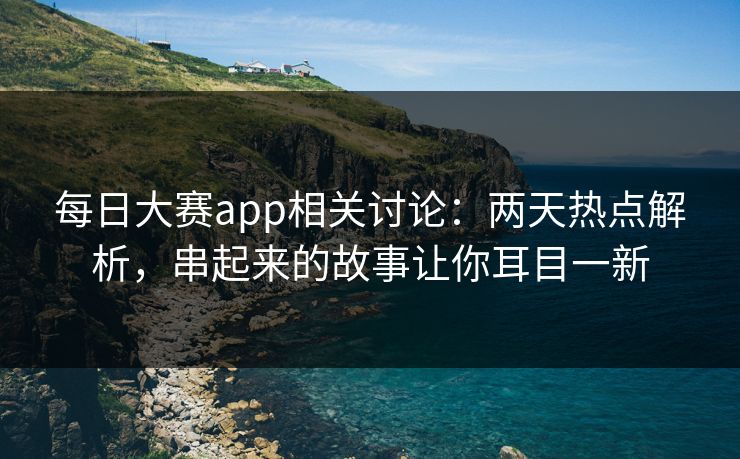 每日大赛app相关讨论：两天热点解析，串起来的故事让你耳目一新